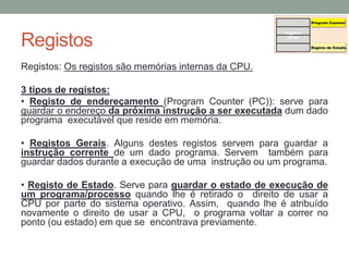 Registos
Registos: Os registos são memórias internas da CPU.
3 tipos de registos:
• Registo de endereçamento (Program Counter (PC)): serve para
guardar o endereço da próxima instrução a ser executada dum dado
programa executável que reside em memória.
• Registos Gerais. Alguns destes registos servem para guardar a
instrução corrente de um dado programa. Servem também para
guardar dados durante a execução de uma instrução ou um programa.
• Registo de Estado. Serve para guardar o estado de execução de
um programa/processo quando lhe é retirado o direito de usar a
CPU por parte do sistema operativo. Assim, quando lhe é atribuído
novamente o direito de usar a CPU, o programa voltar a correr no
ponto (ou estado) em que se encontrava previamente.
 