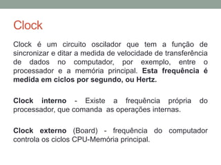 Clock
Clock é um circuito oscilador que tem a função de
sincronizar e ditar a medida de velocidade de transferência
de dados no computador, por exemplo, entre o
processador e a memória principal. Esta frequência é
medida em ciclos por segundo, ou Hertz.
Clock interno - Existe a frequência própria do
processador, que comanda as operações internas.
Clock externo (Board) - frequência do computador
controla os ciclos CPU-Memória principal.
 