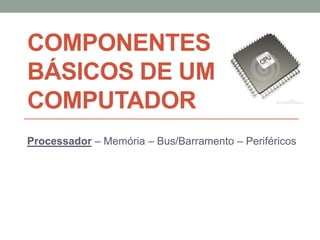COMPONENTES
BÁSICOS DE UM
COMPUTADOR
Processador – Memória – Bus/Barramento – Periféricos
 