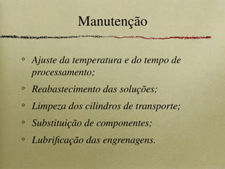 Manutenção
Ajuste da temperatura e do tempo de
processamento;
Reabastecimento das soluções;
Limpeza dos cilindros de transporte;
Substituição de componentes;
Lubrificação das engrenagens.
 