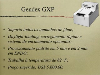 Gendex GXP
Suporta todos os tamanhos de filme;
Daylight-loading, carregamento rápido e
sistema de encanamento opcionais;
Processamento padrão em 5 min e em 2 min
em ENDO;
Trabalha à temperatura de 82 o
F;
Preço sugerido: US$ 5.600,00.
 