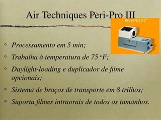 Air Techniques Peri-Pro III
Processamento em 5 min;
Trabalha à temperatura de 75 o
F;
Daylight-loading e duplicador de filme
opcionais;
Sistema de braços de transporte em 8 trilhos;
Suporta filmes intraorais de todos os tamanhos.
 