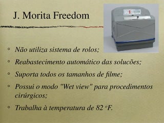 J. Morita Freedom
Não utiliza sistema de rolos;
Reabastecimento automático das solucões;
Suporta todos os tamanhos de filme;
Possui o modo "Wet view" para procedimentos
cirúrgicos;
Trabalha à temperatura de 82 o
F.
 