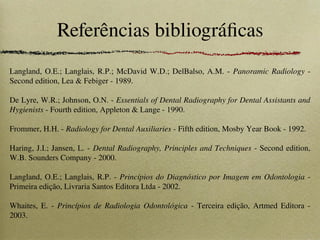 Referências bibliográficas
Langland, O.E.; Langlais, R.P.; McDavid W.D.; DelBalso, A.M. - Panoramic Radiology -
Second edition, Lea & Febiger - 1989.
De Lyre, W.R.; Johnson, O.N. - Essentials of Dental Radiography for Dental Assistants and
Hygienists - Fourth edition, Appleton & Lange - 1990.
Frommer, H.H. - Radiology for Dental Auxiliaries - Fifth edition, Mosby Year Book - 1992.
Haring, J.I.; Jansen, L. - Dental Radiography, Principles and Techniques - Second edition,
W.B. Sounders Company - 2000.
Langland, O.E.; Langlais, R.P. - Princípios do Diagnóstico por Imagem em Odontologia -
Primeira edição, Livraria Santos Editora Ltda - 2002.
Whaites, E. - Princípios de Radiologia Odontológica - Terceira edição, Artmed Editora -
2003.
 