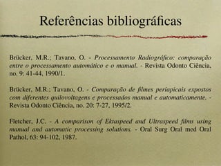 Referências bibliográficas
Brücker, M.R.; Tavano, O. - Processamento Radiográfico: comparação
entre o processamento automático e o manual. - Revista Odonto Ciência,
no. 9: 41-44, 1990/1.
Brücker, M.R.; Tavano, O. - Comparação de filmes periapicais expostos
com diferentes quilovoltagens e processados manual e automaticamente. -
Revista Odonto Ciência, no. 20: 7-27, 1995/2.
Fletcher, J.C. - A comparison of Ektaspeed and Ultraspeed films using
manual and automatic processing solutions. - Oral Surg Oral med Oral
Pathol, 63: 94-102, 1987.
 