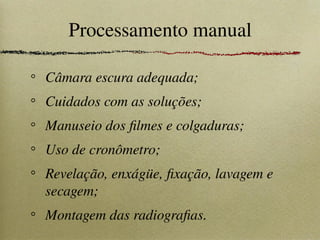 Processamento manual
Câmara escura adequada;
Cuidados com as soluções;
Manuseio dos filmes e colgaduras;
Uso de cronômetro;
Revelação, enxágüe, fixação, lavagem e
secagem;
Montagem das radiografias.
 