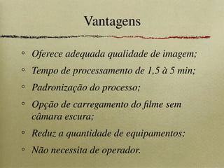 Vantagens
Oferece adequada qualidade de imagem;
Tempo de processamento de 1,5 à 5 min;
Padronização do processo;
Opção de carregamento do filme sem
câmara escura;
Reduz a quantidade de equipamentos;
Não necessita de operador.
 