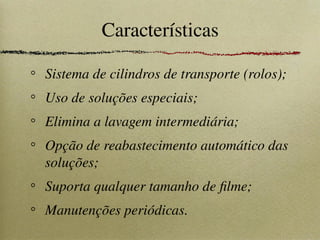 Características
Sistema de cilindros de transporte (rolos);
Uso de soluções especiais;
Elimina a lavagem intermediária;
Opção de reabastecimento automático das
soluções;
Suporta qualquer tamanho de filme;
Manutenções periódicas.
 