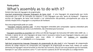 Ponto prévio
What’s assembly as to do with it?
Existem dois tipos de linguagens de programação:
Low-level programming language (linguagens de baixo nível) - é uma linguagem de programação que muito
relacionada com o SET de instruções da máquina. É uma linguagem que está “perto do hardware”. Programas
escritos em linguagens de baixo nível tendem a ser relativamente não-portáteis, principalmente por causa da
estreita relação entre a linguagem e a arquitetura de hardware.
Para esta programação pode ser usada:
- linguagem máquina machine code - A única linguagem entendida pelo computador. (apenas entendível pelo
computador, constituída por zeros e uns 01010101, não entendível para humanos)
ou
- linguagem assambley ou assembler que utiliza a já referida linguagem do Instruction SET (ADD; SUB; JUMP; etc.. ).
Contudo, e apesar de ser uma linguagem de baixo nível é necessário traduzi-la para linguagem máquina, para que
seja entendível pelo computador, para esse efeito é utilizado um tradutor ou assembler.
ex: ADD; SUB; JUMP >>> ASEMBLER >>>>> Computador
high-level programming language (linguagem de programação de alto nível) é uma linguagem de programação
distante do código máquina em comparação com linguagens de programação de baixo nível. Podem ser usados
elementos da linguagem natural tornando-se mais fácil aos humanos, alias foi com esse propósito que foi inventada.
Exemplo C++ que utiliza caracteres como +*-/ sem recorrer a palavras do SET de instruções ou a código binário.
 