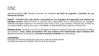 CISC
Microprocessadores CISC (Complex Instruction Set Computer) são fáceis de programar e permitem um uso
eficiente de memória.
Porquê? - A filosofia CISC surgiu devido à necessidade de criar linguagens de programação mais próximas da
linguagem humana. Noutros tempos as máquinas eram programadas única e exclusivamente em linguagem
Assembly (linguagem máquina), e as memórias eram lentas e caras, o que justificou a filosofia CISC. Projetos de
microprocessadores clássicos, tais como o Intel 80x86 e o Motorola 68K series, seguiram a filosofia CISC.
Mudança recente - Mudanças recentes na tecnologia de software e hardware forçou uma reavaliação em termos
de arquitetura. Assim, muitos processadores CISC mais modernos têm implementado alguns princípios RISC
(Reduced Instruction Set Computer), tornando-se arquiteturas híbridas mais convenientes.
Características:
Instruções de tamanho variável de acordo com o modo de endereçamento
Instruções que requerem múltiplos ciclos de clock para executar
 