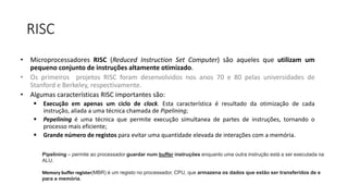 RISC
• Microprocessadores RISC (Reduced Instruction Set Computer) são aqueles que utilizam um
pequeno conjunto de instruções altamente otimizado.
• Os primeiros projetos RISC foram desenvolvidos nos anos 70 e 80 pelas universidades de
Stanford e Berkeley, respectivamente.
• Algumas características RISC importantes são:
 Execução em apenas um ciclo de clock. Esta característica é resultado da otimização de cada
instrução, aliada a uma técnica chamada de Pipelining;
 Pepelining é uma técnica que permite execução simultanea de partes de instruções, tornando o
processo mais eficiente;
 Grande número de registos para evitar uma quantidade elevada de interações com a memória.
Pipelining – permite ao processador guardar num buffer instruções enquanto uma outra instrução está a ser executada na
ALU.
Memory buffer register(MBR) é um registo no processador, CPU, que armazena os dados que estão ser transferidos de e
para a memória.
 