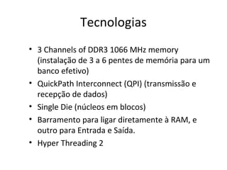 Tecnologias
• 3 Channels of DDR3 1066 MHz memory
(instalação de 3 a 6 pentes de memória para um
banco efetivo)
• QuickPath Interconnect (QPI) (transmissão e
recepção de dados)
• Single Die (núcleos em blocos)
• Barramento para ligar diretamente à RAM, e
outro para Entrada e Saída.
• Hyper Threading 2
 