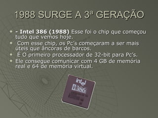 1988 SURGE A 3ª GERAÇÃO - Intel 386 (1988)  Esse foi o chip que começou tudo que vemos hoje. Com esse chip, os Pc’s começaram a ser mais úteis que âncoras de barcos. É O primeiro processador de 32-bit para Pc’s.  Ele consegue comunicar com 4 GB de memória real e 64 de memória virtual.  