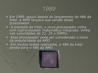1989 Em 1989, pouco depois do lançamento do 486 da Intel, a AMD lançava sua versão desse processador. A exemplo da Intel, o novo processador vinha com coprocessador matemático integrado. Vinha nas velocidades de 22, 33 e 50Mhz. Esse processador pode ser considerado o início da popularidade da AMD. Em muitos testes realizados, o 486 da Intel perdia para o 486 da AMD.  