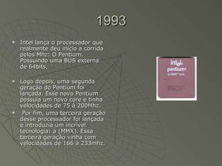 1993 Intel lança o processador que realmente deu início a corrida pelos Mhz: O Pentium. Possuindo uma BUS externa de 64bits, Logo depois, uma segunda geração do Pentium foi lançada. Esse novo Pentium possuía um novo core e tinha velocidades de 75 à 200Mhz. Por fim, uma terceira geração desse processador foi lançada e introduzia um incrível tecnologia: a (MMX). Essa terceira geração vinha com velocidades de 166 à 233mhz.  