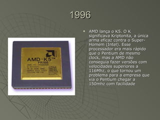 1996 AMD lança o K5. O K significava Kriptonita, a única arma eficaz contra o Super-Homem (Intel). Esse processador era mais rápido que o Pentium de mesmo clock, mas a AMD não conseguia fazer versões com velocidades superiores a 116Mhz, o que tornou um problema para a empresa que via o Pentium chegar a 150mhz com facilidade   