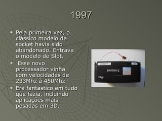 1997 Pela primeira vez, o clássico modelo de socket havia sido abandonado. Entrava o modelo de Slot. Esse novo processador vinha com velocidades de 233Mhz à 450Mhz  Era fantástico em tudo que fazia, incluindo aplicações mais pesadas em 3D.  