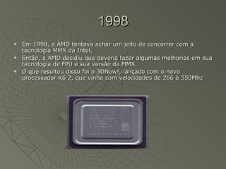1998 Em 1998, a AMD tentava achar um jeito de concorrer com a tecnologia MMX da Intel,  Então, a AMD decidiu que deveria fazer algumas melhorias em sua tecnologia de FPU e sua versão da MMX.  O que resultou disso foi o 3DNow!, lançado com o novo processador K6 2, que vinha com velocidades de 266 à 550Mhz  