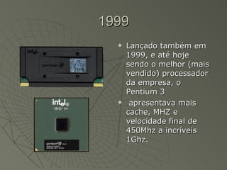 1999 Lançado também em 1999, e até hoje sendo o melhor (mais vendido) processador da empresa, o Pentium 3 apresentava mais cache, MHZ e velocidade final de 450Mhz a incríveis 1Ghz.  