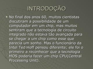 INTRODOÇÃO No final dos anos 60, muitos cientistas discutiram a possibilidade de um computador em um chip, mas muitos sentiram que a tecnologia de circuito integrado não estava tão avançada para se chegar a um chip como esse que parecia um sonho. Mas o funcionário da Intel Ted Hoff pensou diferente; ele foi o primeiro a reconhecer que a tecnologia MOS poderia fazer um chip CPU(Central Processing Unit).  
