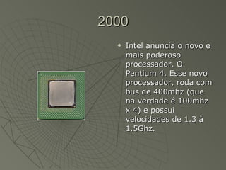2000 Intel anuncia o novo e mais poderoso processador. O Pentium 4. Esse novo processador, roda com bus de 400mhz (que na verdade é 100mhz x 4) e possui velocidades de 1.3 à 1.5Ghz.  