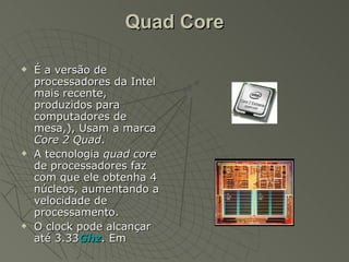 Quad Core É a versão de processadores da Intel mais recente, produzidos para computadores de mesa,), Usam a marca  Core 2 Quad . A tecnologia  quad core  de processadores faz com que ele obtenha 4 núcleos, aumentando a velocidade de processamento. O clock pode alcançar até 3.33 Ghz . Em 