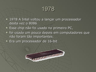 1978 1978 A Intel voltou a lançar um processador desta vez o 8086 Esse chip não foi usado no primeiro PC, foi usado um pouco depois em computadores que não foram tão importantes.  Era um processador de 16-bit  