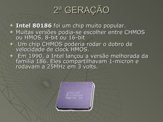 2ª GERAÇÃO Intel 80186  foi um chip muito popular. Muitas versões podia-se escolher entre CHMOS ou HMOS, 8-bit ou 16-bit Um chip CHMOS poderia rodar o dobro de velocidade de clock HMOS. Em 1990, a Intel lançou a versão melhorada da família 186. Eles compartilhavam 1-micron e rodavam a 25MHz em 3 volts. 