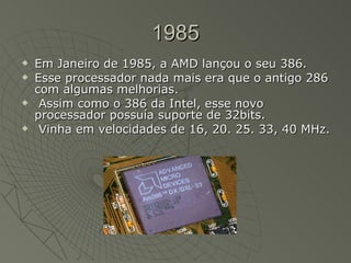 1985 Em Janeiro de 1985, a AMD lançou o seu 386.  Esse processador nada mais era que o antigo 286 com algumas melhorias. Assim como o 386 da Intel, esse novo processador possuía suporte de 32bits. Vinha em velocidades de 16, 20. 25. 33, 40 MHz.  