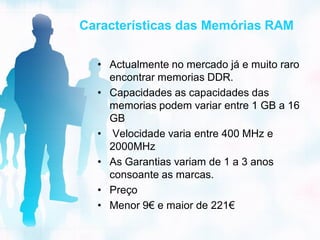 Características das Memórias RAM

  • Actualmente no mercado já e muito raro
    encontrar memorias DDR.
  • Capacidades as capacidades das
    memorias podem variar entre 1 GB a 16
    GB
  • Velocidade varia entre 400 MHz e
    2000MHz
  • As Garantias variam de 1 a 3 anos
    consoante as marcas.
  • Preço
  • Menor 9€ e maior de 221€
 