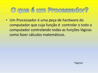 • Um Processador é uma peça de hardware do
  computador que cuja função é controlar o todo o
  computador controlando todas as funções lógicas
  como fazer cálculos matemáticos.




                                       Pagina2
 