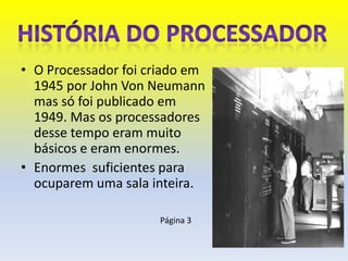 • O Processador foi criado em
  1945 por John Von Neumann
  mas só foi publicado em
  1949. Mas os processadores
  desse tempo eram muito
  básicos e eram enormes.
• Enormes suficientes para
  ocuparem uma sala inteira.

                     Página 3
 