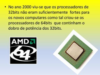 • No ano 2000 viu-se que os processadores de
  32bits não eram suficientemente fortes para
  os novos computares como tal criou-se os
  processadores de 64bits que continham o
  dobro de potência dos 32bits.
 
