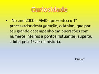 • No ano 2000 a AMD apresentou o 1°
  processador desta geração, o Athlon, que por
  seu grande desempenho em operações com
  números inteiros e pontos flutuantes, superou
  a Intel pela 1ªvez na história.


                                     Página 7
 