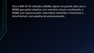 Para o IBM-AT foi utilizado o 80286, depois um grande salto com o
80386 que podia trabalhar com memória virtual e multitarefa, o
80486 com coprocessador matemático embutido e finalmente a
linha Pentium, com pipeline de processamento.
 