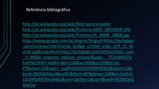 Referência bibliográfica


http://pt.wikipedia.org/wiki/Microprocessador
http://pt.wikipedia.org/wiki/Ficheiro:AMD_INFERIOR.JPG
http://pt.wikipedia.org/wiki/Ficheiro:KL_MME_U808.jpg
http://www.google.com.br/imgres?imgurl=http://techgage
.com/reviews/intel/sandy_bridge_e/intel_snbe_x79_11_th
umb.jpg&imgrefurl=http://techgage.com/article/intel_core
_i7-3960x_extreme_edition_review/&usg=__7TZsWr0v7S-
Foh9xZ7K4H-Vq6Ek=&h=334&w=500&sz=59&hl=pt-
PT&start=12&sig2=_JugfPdQiGEESYVMPtN3JQ&zoom=1&t
bnid=ZNiSVkMgnA8ooM:&tbnh=87&tbnw=130&ei=JmZnU
Z2cD4fa9ATNkoD4Cg&um=1&itbs=1&sa=X&ved=0CEMQrQ
MwCw
 