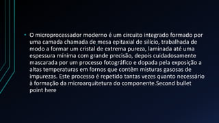 • O microprocessador moderno é um circuito integrado formado por
  uma camada chamada de mesa epitaxial de silício, trabalhada de
  modo a formar um cristal de extrema pureza, laminada até uma
  espessura mínima com grande precisão, depois cuidadosamente
  mascarada por um processo fotográfico e dopada pela exposição a
  altas temperaturas em fornos que contêm misturas gasosas de
  impurezas. Este processo é repetido tantas vezes quanto necessário
  à formação da microarquitetura do componente.Second bullet
  point here
 