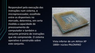 Responsável pela execução das
instruções num sistema, o
microprocessador, escolhido
entre os disponíveis no
mercado, determina, em certa
medida a capacidade de
processamento do
computador e também o
conjunto primário de instruções
que ele compreende. O sistema
operativo é construído sobre      Vista inferior de um Athlon XP
este conjunto.                    1800+ núcleo PALOMINO
 