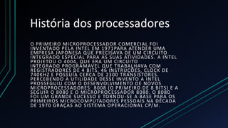 História dos processadores
O PRIMEIRO MICROPROCESSADOR COMERCIAL FOI
INVENTADO PELA INTEL EM 1971PARA ATENDER UMA
EMPRESA JAPONESA QUE PRECISAVA DE UM CIRCUITO
INTEGRADO ESPECIAL PARA AS SUAS ATIVIDADES. A INTEL
PROJETOU O 4004, QUE ERA UM CIRCUITO
INTEGRADO PROGRÁMAVEL QUE TRABALHAVA COM
REGISTRADORES DE 4 BITS, 46 INSTRUÇÕES, CLOCK DE
740KHZ E POSSUÍA CERCA DE 2300 TRANSISTORES.
PERCEBENDO A UTILIDADE DESSE INVENTO A INTEL
PROSSEGUIU COM O DESENVOLVIMENTO DE NOVOS
MICROPROCESSADORES: 8008 (O PRIMEIRO DE 8 BITS) E A
SEGUIR O 8080 E O MICROPROCESSADOR 8080. O 8080
FOI UM GRANDE SUCESSO E TORNOU -SE A BASE PARA OS
PRIMEIROS MICROCOMPUTADORES PESSOAIS NA DÉCADA
DE 1970 GRAÇAS AO SISTEMA OPERACIONAL CP/M.
 