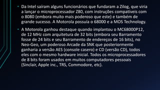 • Da Intel saíram alguns funcionários que fundaram a Zilog, que viria
  a lançar o microprocessador Z80, com instruções compatíveis com
  o 8080 (embora muito mais poderoso que este) e também de
  grande sucesso. A Motorola possuía o 68000 e a MOS Technology.
• A Motorola ganhou destaque quando implantou o MC68000P12,
  de 12 MHz com arquitetura de 32 bits (embora seu Barramento
  fosse de 24 bits e seu Barramento de endereços de 16 bits), no
  Neo-Geo, um poderoso Arcade da SNK que posteriormente
  ganharia a versão AES (console casero) e CD (versão CD), todos
  eles com o mesmo hardware inicial. Todos os microprocessadores
  de 8 bits foram usados em muitos computadores pessoais
  (Sinclair, Apple inc., TRS, Commodore, etc).
 