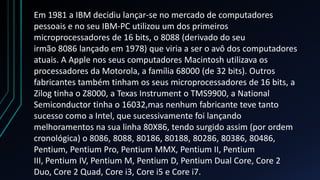 Em 1981 a IBM decidiu lançar-se no mercado de computadores
pessoais e no seu IBM-PC utilizou um dos primeiros
microprocessadores de 16 bits, o 8088 (derivado do seu
irmão 8086 lançado em 1978) que viria a ser o avô dos computadores
atuais. A Apple nos seus computadores Macintosh utilizava os
processadores da Motorola, a família 68000 (de 32 bits). Outros
fabricantes também tinham os seus microprocessadores de 16 bits, a
Zilog tinha o Z8000, a Texas Instrument o TMS9900, a National
Semiconductor tinha o 16032,mas nenhum fabricante teve tanto
sucesso como a Intel, que sucessivamente foi lançando
melhoramentos na sua linha 80X86, tendo surgido assim (por ordem
cronológica) o 8086, 8088, 80186, 80188, 80286, 80386, 80486,
Pentium, Pentium Pro, Pentium MMX, Pentium II, Pentium
III, Pentium IV, Pentium M, Pentium D, Pentium Dual Core, Core 2
Duo, Core 2 Quad, Core i3, Core i5 e Core i7.
 