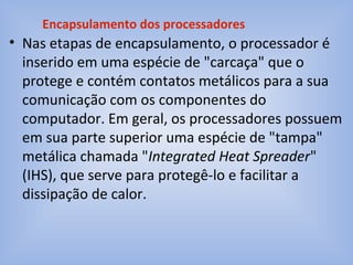 • Nas etapas de encapsulamento, o processador é
inserido em uma espécie de "carcaça" que o
protege e contém contatos metálicos para a sua
comunicação com os componentes do
computador. Em geral, os processadores possuem
em sua parte superior uma espécie de "tampa"
metálica chamada "Integrated Heat Spreader"
(IHS), que serve para protegê-lo e facilitar a
dissipação de calor.
Encapsulamento dos processadores
 
