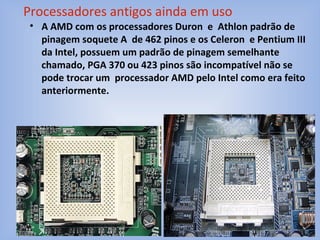 • A AMD com os processadores Duron e Athlon padrão de
pinagem soquete A de 462 pinos e os Celeron e Pentium III
da Intel, possuem um padrão de pinagem semelhante
chamado, PGA 370 ou 423 pinos são incompatível não se
pode trocar um processador AMD pelo Intel como era feito
anteriormente.
Processadores antigos ainda em uso
 