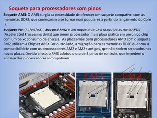 Soquete AM3: O AM3 surgiu da necessidade de oferecer um soquete compatível com as
memórias DDR3, que começaram a se tornar mais populares a partir do lançamento do Core
i7.
Soquete FM (A4/A6/A8) , Soquete FM2 é um soquete de CPU usado pelas AMD APUs
(Accelerated Processing Units) que unem processador mais placa gráfica em um único chip
com um baixo consumo de energia. As placas-mãe para processadores AMD com o soquete
FM2 utilizam o Chipset A85X.Por outro lado, a migração para as memórias DDR3 quebrou a
compatibilidade com os processadores AM2 e AM2+ antigos, que não podem ser usados nas
novas placas. Devido a isso, o AM3 adotou o uso de 3 pinos de controle, que impedem o
encaixe dos processadores incompatíveis.
Soquete para processadores com pinos
 