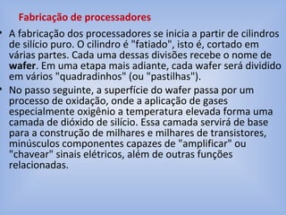 • A fabricação dos processadores se inicia a partir de cilindros
de silício puro. O cilindro é "fatiado", isto é, cortado em
várias partes. Cada uma dessas divisões recebe o nome de
wafer. Em uma etapa mais adiante, cada wafer será dividido
em vários "quadradinhos" (ou "pastilhas").
• No passo seguinte, a superfície do wafer passa por um
processo de oxidação, onde a aplicação de gases
especialmente oxigênio a temperatura elevada forma uma
camada de dióxido de silício. Essa camada servirá de base
para a construção de milhares e milhares de transistores,
minúsculos componentes capazes de "amplificar" ou
"chavear" sinais elétricos, além de outras funções
relacionadas.
Fabricação de processadores
 