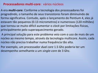 A era multi-core: Conforme a tecnologia dos processadores foi
progredindo, o tamanho de seus transistores foram diminuindo de
forma significativa. Contudo, após o lançamento do Pentium 4, eles já
estavam tão pequenos (0.13 micrometros) e numerosos (120 milhões)
que tornou-se muito difícil aumentar o clock por limitações físicas,
principalmente pelo superaquecimento gerado.
A principal solução para este problema veio com o uso de mais de um
núcleo ao mesmo tempo, através da tecnologia multicore. Assim, cada
núcleo não precisa trabalhar numa frequência tão alta.
Por exemplo, um processador dual core 1.5 Ghz poderia ter um
desempenho semelhante a um single-core de 3 Ghz.
Processadores multi-core: vários núcleos
 