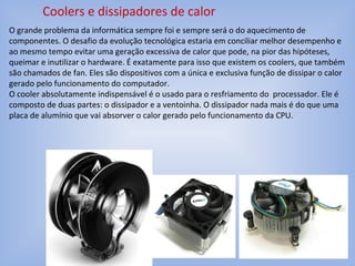 Coolers e dissipadores de calor
O grande problema da informática sempre foi e sempre será o do aquecimento de
componentes. O desafio da evolução tecnológica estaria em conciliar melhor desempenho e
ao mesmo tempo evitar uma geração excessiva de calor que pode, na pior das hipóteses,
queimar e inutilizar o hardware. É exatamente para isso que existem os coolers, que também
são chamados de fan. Eles são dispositivos com a única e exclusiva função de dissipar o calor
gerado pelo funcionamento do computador.
O cooler absolutamente indispensável é o usado para o resfriamento do processador. Ele é
composto de duas partes: o dissipador e a ventoinha. O dissipador nada mais é do que uma
placa de alumínio que vai absorver o calor gerado pelo funcionamento da CPU.
 