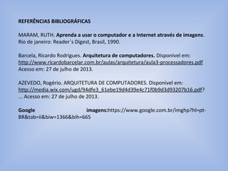 REFERÊNCIAS BIBLIOGRÁFICAS
MARAM, RUTH. Aprenda a usar o computador e a Internet através de imagens.
Rio de janeiro: Reader´s Digest, Brasil, 1990.
Barcela, Ricardo Rodrigues. Arquitetura de computadores. Disponível em:
http://www.ricardobarcelar.com.br/aulas/arquitetura/aula3-processadores.pdf
Acesso em: 27 de julho de 2013.
AZEVEDO, Rogério. ARQUITETURA DE COMPUTADORES. Disponível em:
http://media.wix.com/ugd/94dfe3_61ebe19d4d39e4c71f0b9d3d93207b16.pdf?
... Acesso em: 27 de julho de 2013.
Google imagens:https://www.google.com.br/imghp?hl=pt-
BR&tab=ii&biw=1366&bih=665
 