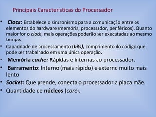 • Clock: Estabelece o sincronismo para a comunicação entre os
elementos do hardware (memória, processador, periféricos). Quanto
maior for o clock, mais operações poderão ser executadas ao mesmo
tempo.
• Capacidade de processamento (bits), comprimento do código que
pode ser trabalhado em uma única operação.
• Memória cache: Rápidas e internas ao processador.
• Barramento: Interno (mais rápido) e externo muito mais
lento
• Socket: Que prende, conecta o processador a placa mãe.
• Quantidade de núcleos (core).
Principais Características do Processador
 