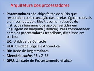 • Processadores são chips feitos de silício que
respondem pela execução das tarefas lógicas cabíveis
a um computador. Eles trabalham através de
instruções humanas que são convertidas em
linguagem de máquina ( Binária). Para compreender
como os processadores trabalham, dividimos em
partes:
• UC: Unidade de Controle
• ULA: Unidade Lógica e Aritmética
• RR: Rede de Registradores
• Memória cache, L1, L2, L3
• GPU: Unidade de Processamento Gráfico
Arquitetura dos processadores
 